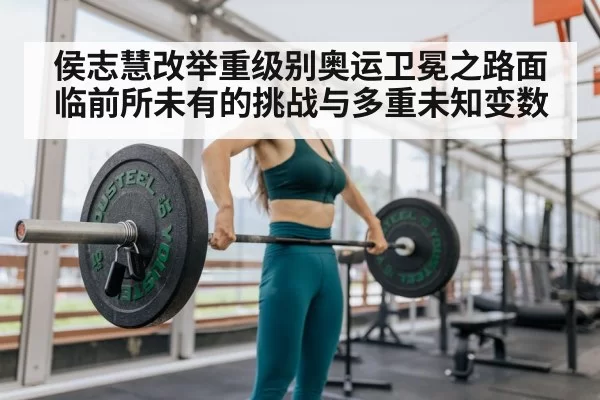侯志慧改举重级别奥运卫冕之路面临前所未有的挑战与多重未知变数