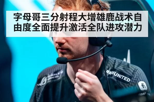字母哥三分射程大增雄鹿战术自由度全面提升激活全队进攻潜力