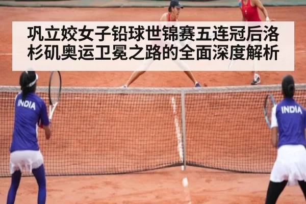 巩立姣女子铅球世锦赛五连冠后洛杉矶奥运卫冕之路的全面深度解析
